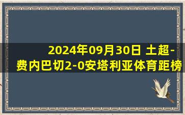 2024年09月30日 土超-费内巴切2-0安塔利亚体育距榜首3分 塔迪奇破门弗雷德助攻